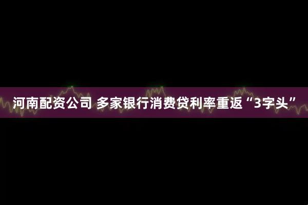 河南配资公司 多家银行消费贷利率重返“3字头”