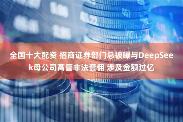 全国十大配资 招商证券部门总被曝与DeepSeek母公司高管非法套佣 涉及金额过亿