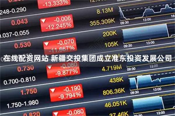 在线配资网站 新疆交投集团成立准东投资发展公司