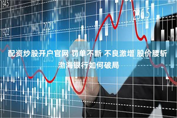 配资炒股开户官网 罚单不断 不良激增 股价腰斩 渤海银行如何破局