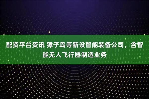 配资平台资讯 獐子岛等新设智能装备公司，含智能无人飞行器制造业务