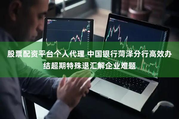 股票配资平台个人代理 中国银行菏泽分行高效办结超期特殊退汇解企业难题