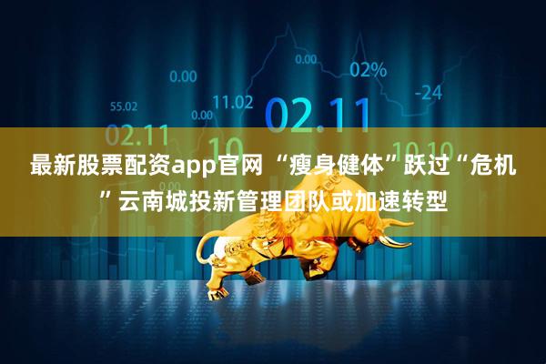 最新股票配资app官网 “瘦身健体”跃过“危机”云南城投新管理团队或加速转型
