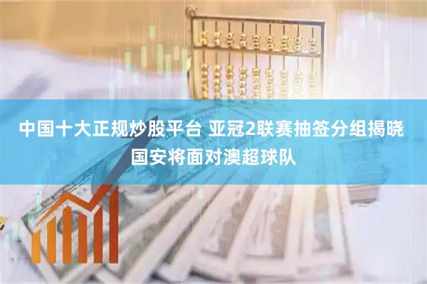 中国十大正规炒股平台 亚冠2联赛抽签分组揭晓 国安将面对澳超球队