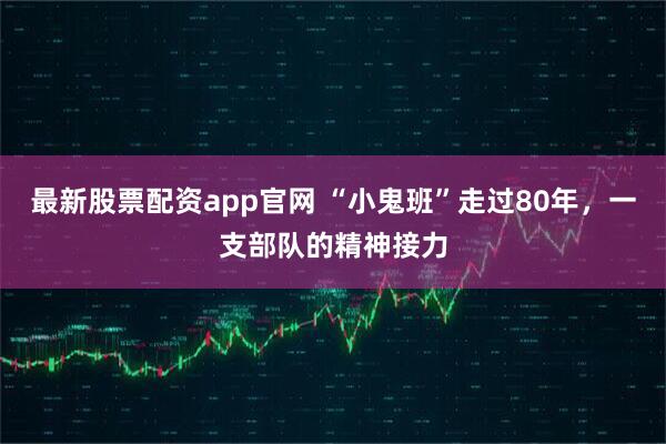 最新股票配资app官网 “小鬼班”走过80年，一支部队的精神接力