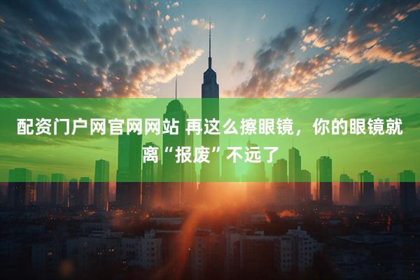 配资门户网官网网站 再这么擦眼镜，你的眼镜就离“报废”不远了