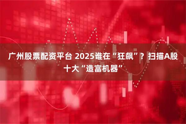 广州股票配资平台 2025谁在“狂飙”？扫描A股十大“造富机器”