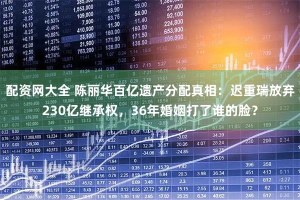 配资网大全 陈丽华百亿遗产分配真相：迟重瑞放弃230亿继承权，36年婚姻打了谁的脸？