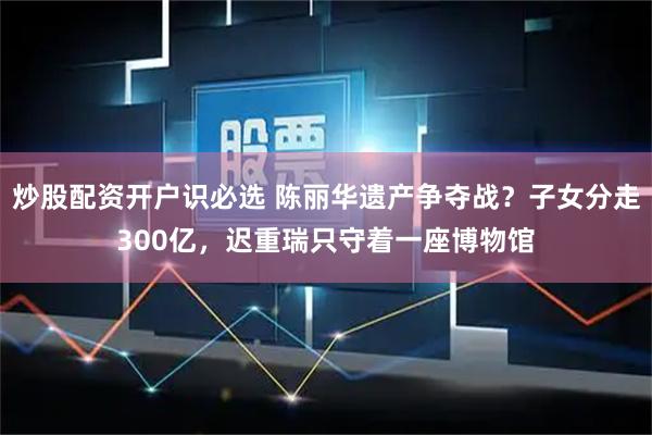 炒股配资开户识必选 陈丽华遗产争夺战？子女分走300亿，迟重瑞只守着一座博物馆