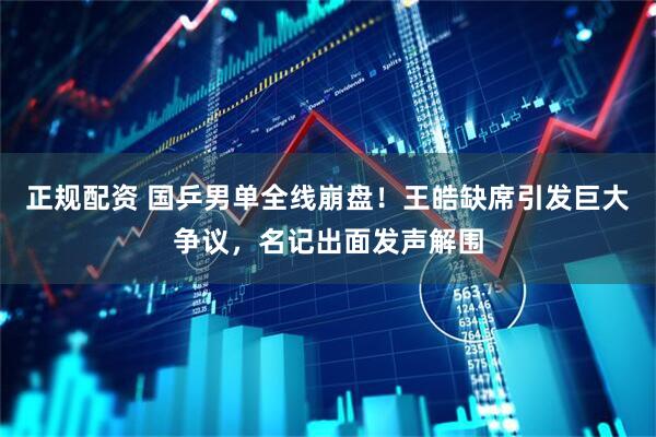 正规配资 国乒男单全线崩盘！王皓缺席引发巨大争议，名记出面发声解围