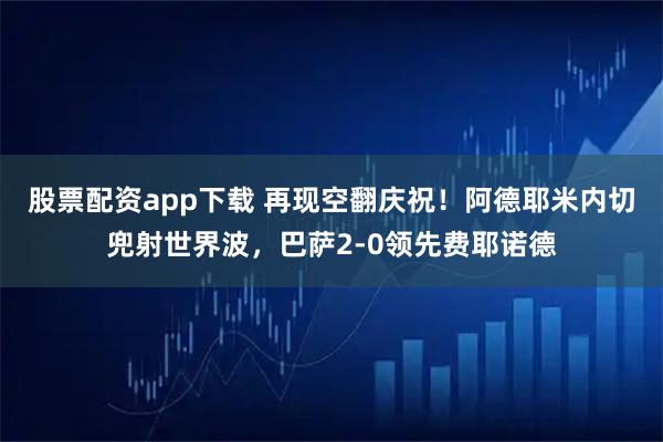 股票配资app下载 再现空翻庆祝！阿德耶米内切兜射世界波，巴萨2-0领先费耶诺德